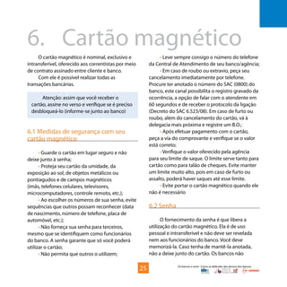 Os bancos e você - Como se defender dos abusos dos bancos
O cartão magnético é nominal, exclusivo e
intransferível, oferecido aos correntistas por meio
de contrato assinado entre cliente e banco.
Com ele é possível realizar todas as
transações bancárias.
Atenção: assim que você receber o
cartão, assine no verso e verifique se é preciso
desbloqueá-lo (informe-se junto ao banco)
6.1 Medidas de segurança com seu
cartão magnético
• Guarde o cartão em lugar seguro e não
deixe junto à senha;
• Proteja seu cartão da umidade, da
exposição ao sol, de objetos metálicos ou
pontiagudos e de campos magnéticos
(ímãs, telefones celulares, televisores,
microcomputadores, controle remoto, etc.);
• Ao escolher os números de sua senha, evite
sequências que outros possam reconhecer (data
de nascimento, número de telefone, placa de
automóvel, etc.);
• Não forneça sua senha para terceiros,
mesmo que se identifiquem como funcionários
do banco. A senha garante que só você poderá
utilizar o cartão;
• Não permita que outros o utilizem;
• Leve sempre consigo o número do telefone
da Central de Atendimento de seu banco/agência;
• Em caso de roubo ou extravio, peça seu
cancelamento imediatamente por telefone.
Procure ter anotado o número do SAC (0800) do
banco, este canal possibilita o registro gravado da
ocorrência, a opção de falar com o atendente em
60 segundos e de receber o protocolo da ligação
(Decreto do SAC 6.523/08). Em caso de furto ou
roubo, além do cancelamento do cartão, vá à
delegacia mais próxima e registre um B.O.;
• Após efetuar pagamento com o cartão,
peça a via do comprovante e verifique se o valor
está correto;
• Verifique o valor oferecido pela agência
para seu limite de saque. O limite serve tanto para
cartão como para talão de cheques. Evite manter
um limite muito alto, pois em caso de furto ou
assalto, poderá haver saques até esse limite.
• Evite portar o cartão magnético quando ele
não é necessário
6.2 Senha
O fornecimento da senha é que libera a
utilização do cartão magnético. Ela é de uso
pessoal e intransferível e não deve ser revelada
nem aos funcionários do banco. Você deve
memorizá-la. Caso tenha de mantê-la anotada,
não a deixe junto do cartão. Os bancos não
6.	 Cartão magnético
25
 