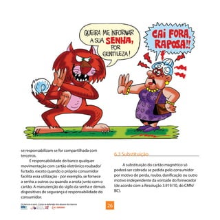 Os bancos e você - Como se defender dos abusos dos bancos
se responsabilizam se for compartilhada com
terceiros.
É responsabilidade do banco qualquer
movimentação com cartão eletrônico roubado/
furtado, exceto quando o próprio consumidor
facilita essa utilização - por exemplo, se fornece
a senha a outros ou quando a anota junto com o
cartão. A manutenção do sigilo da senha e demais
dispositivos de segurança é responsabilidade do
consumidor.
6.3 Substituição
A substituição do cartão magnético só
poderá ser cobrada se pedida pelo consumidor
por motivo de perda, roubo, danificação ou outro
motivo independente da vontade do fornecedor
(de acordo com a Resolução 3.919/10, do CMN/
BC).
26
 
