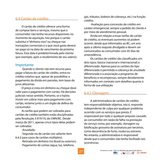 Os bancos e você - Como se defender dos abusos dos bancos
6.4 Cartão de crédito
O cartão de crédito oferece uma forma
de comprar bens e serviços, mesmo que o
consumidor não tenha recursos disponíveis no
momento da aquisição. Isto porque o cartão
substitui o“dinheiro vivo”ou cheque nas
transações comerciais e o que você gasta deverá
ser pago só na data do vencimento da próxima
fatura. Esta data é predeterminada pelo cliente
(por exemplo, após o recebimento de seu salário).
Importante
Quando o cliente não tem recurso para
pagar a fatura do cartão de crédito, entra no
crédito rotativo que, apesar de possibilitar o
pagamento da dívida em parcelas, tem taxas de
juros altíssimas.
O preço à vista em dinheiro ou cheque deve
valer para o pagamento com cartão. Há decisões
judiciais nesse sentido. Portanto, se o lojista
insistir em cobrar mais para pagamento com
cartão, reclame junto a um órgão de defesa do
consumidor.
As tarifas que podem ser cobradas para
cartões de crédito também estão disciplinadas
pela Resolução 3.919/10, do CMN/BC. Desde
março de 2011, apenas cinco tipos delas podem
ser cobradas:
•Anuidade;
•Segunda via de cartão (ver adiante item
6.4.2 para casos de cartões múltiplos);
•Retirada em dinheiro (no Brasil ou exterior);
•Pagamento de contas (água, luz, telefone,
gás, tributos, boletos de cobrança, etc.) na função
crédito;
•Avaliação para concessão de crédito em
caráter emergencial, sempre a pedido do cliente e
por meio de atendimento pessoal.
Ainda em relação a essas tarifas de cartão
de crédito, os eventuais aumentos só podem
ocorrer, desde que informados ao BC, um ano
após o último reajuste divulgado e devem ser
comunicados ao consumidor com 45 dias de
antecedência.
Os cartões de crédito são classificados em
dois tipos: básico (nacional e internacional) e
diferenciado. Apenas para os cartões do tipo
diferenciado é permitida a cobrança de anuidade
diferenciada e a associação a programas de
benefícios e recompensas, sempre devidamente
informados em contrato com detalhes quanto à
forma de sua utilização.
6.4.1 Clonagem
A administradora de cartões de crédito
tem responsabilidade objetiva, isto é, responde
independente de culpa por qualquer problema
ocorrido com os serviços que presta. É
responsável por todo e qualquer prejuízo causado
ao consumidor em razão da falha na prestação
do serviço como, por exemplo, clonagem ou
falsificação grosseira de assinatura por terceiros,
como decorrência de furto, roubo ou extravio.
No entanto, a administradora é responsável
desde que o consumidor não tenha facilitado tais
ocorrências.
27
 