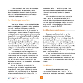 Os bancos e você - Como se defender dos abusos dos bancos
Qualquer compra feita com cartão clonado
(copiado) é de inteira responsabilidade da
administradora, que tem o dever de garantir a
segurança no uso desse meio de pagamento,
conforme artigos 14 e 20 do CDC.
6.4.2 Roubo, perda ou furto
De acordo com a responsabilidade objetiva,
a administradora de cartões de crédito responde
por toda e qualquer falha na prestação do
serviço, independentemente do consumidor ter
contratado um seguro pessoal. Em caso de roubo,
perda ou furto do seu cartão de crédito, a primeira
providência é comunicar o fato à administradora
do cartão e pedir o bloqueio ou o cancelamento.
Recomenda-se que o consumidor anote o
número do protocolo de atendimento e solicite à
administradora um fax que comprove o bloqueio
ou cancelamento. O segundo passo é ir a uma
Delegacia de Polícia e fazer um BO. Nos casos de
furto, a ocorrência pode ser feita on-line.
Caso seja necessária uma segunda via de
cartão de crédito com outras funções (débito
ou movimentação de poupança), não pode ser
cobrada mais de uma tarifa pelo fornecimento
do cartão correspondente às outras funções,
aplicando-se sempre a de menor valor (Resolução
3.919/10, do CMN/BC).
Apesar de algumas administradoras
terem em seus contratos com o consumidor
uma cláusula que o responsabiliza por gastos
realizados antes do bloqueio do cartão, essa é
uma cobrança indevida, pois fere o artigo 39,
inciso V e o artigo 51, inciso IV do CDC. É de
responsabilidade da loja e da administradora
conferir a assinatura do cliente na hora da
compra.
Outro problema é quando o consumidor
paga a fatura de um cartão de crédito e só
percebe depois que lhe foi cobrado uma compra
que não realizou. Nesse caso, o valor pago deve
ser restituído em dobro pela administradora,
conforme o artigo 42 do CDC.
6.4.3 Envio sem solicitação
Qualquer produto enviado ou serviço
prestado ao consumidor sem sua solicitação
prévia é considerado como amostra grátis e não
existe obrigação de pagamento. No caso do
cartão de crédito, o envio sem solicitação isenta o
consumidor do pagamento da anuidade. O envio
ou a entrega ao consumidor de qualquer produto
ou o fornecimento de qualquer serviço sem
solicitação prévia é prática abusiva e proibida (art.
39, III e Parágrafo único - CDC).
O Idec, entretanto, orienta que o consumidor
inutilize o cartão de crédito e comunique essa
providência ao fornecedor (veja modelo de carta:
Cancelamento de cartão enviado sem solicitação
prévia).
6.4.4 Fatura
É direito básico e fundamental do
consumidor (artigos arts. 6.º, III e 52 - CDC) a
informação detalhada, adequada e clara sobre
28
 