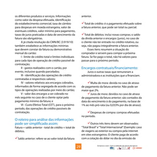 Os bancos e você - Como se defender dos abusos dos bancos
os diferentes produtos e serviços. Informações
como valor da despesa efetuada, identificação
do estabelecimento comercial, taxa de câmbio
para despesas em moeda estrangeira, valor de
eventuais créditos, valor mínimo para pagamento,
taxas de juros praticadas e data de vencimento da
fatura são obrigatórias.
A já citada resolução do CMN/BC (3.919/10)
também estabelece as informações mínimas
que devem constar da fatura ou demonstrativo
mensal do cartão:
I - limite de crédito total e limites individuais
para cada tipo de operação de crédito passível de
contratação;
II - gastos realizados com o cartão, por
evento, inclusive quando parcelados;
III - identificação das operações de crédito
contratadas e respectivos valores;
IV - valores relativos aos encargos cobrados,
informados de forma segregada de acordo com os
tipos de operações realizadas por meio do cartão;
V - valor dos encargos a ser cobrado no
mês seguinte no caso de o cliente optar pelo
pagamento mínimo da fatura; e
VI - Custo Efetivo Total (CET), para o próximo
período, das operações de crédito passíveis de
contratação.
O roteiro para análise das informações
pode ser simplificado assim:
Fatura = saldo anterior - total de crédito + total de
débitos.
Saldo anterior: refere-se ao valor total da fatura
anterior.
Total de crédito: é o pagamento efetuado sobre
a fatura anterior, que pode ser total ou parcial.
Total de débitos: inclui novas compras; o saldo
da dívida anterior e encargos (juros), no caso de
o cliente não ter entrado no crédito rotativo, ou
seja, não pagou integralmente a fatura anterior.
Esses itens resumem a situação do
comprador e servem para compor a próxima
fatura. Se for pago o total, não há valores para
passar para o próximo período.
Encargos contratuais/financiamento:
Juros e outras taxas que remuneram a
administradora e as instituições que a financiam.
Multa de mora: devida no caso de atraso
de pagamento da fatura anterior. Não pode ser
maior que 2%.
Juros de mora: devidos no caso de atraso
de pagamento da fatura anterior; são contados da
data do vencimento à do pagamento, na base de
1% ao mês pró-rata (ou 0,033% por dia de atraso).
Despesas de compra: compras efetuadas
no período.
Outros três itens devem ser observados:
“Total Brasil”e“Total Internacional”(Exemplo: caso
de viagens ao exterior ou compra pela internet
em sites estrangeiros. O cliente paga de acordo
com a cotação do dólar no dia da emissão da
29
 