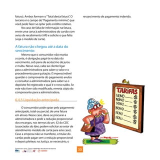 Os bancos e você - Como se defender dos abusos dos bancos
fatura). Ambos formam o“Total desta fatura”. O
terceiro é o campo do“Pagamento mínimo”, que
você pode fazer se optar pelo crédito rotativo.
No caso de falta de informação na fatura,
envie uma carta à administradora do cartão com
aviso de recebimento (AR) e solicite o que falta
(veja o modelo de carta).
A fatura não chegou até a data do
vencimento:
Mesmo que o consumidor não receba
a conta, é obrigação pagá-la na data do
vencimento, sob pena de acréscimo de juros
e multa. Nesse caso, cabe ao cliente ligar
para a administradora para saber o valor e o
procedimento para quitação. É imprescindível
guardar o comprovante do pagamento avulso
e consultar a administradora para saber se o
depósito foi registrado e qual é o novo saldo. Se
este não tiver sido modificado, remeta cópia do
comprovante para a administradora.
6.4.5 Liquidação antecipada
O consumidor pode optar pelo pagamento
antecipado, total ou parcial, de uma fatura
em atraso. Nesse caso, deve-se procurar a
administradora e pedir a redução proporcional
dos encargos, nos termos do art. 52 do CDC
(associados do Idec podem solicitar ao setor de
atendimento modelo de carta para este caso).
Caso a empresa não se manifeste, o titular do
cartão pode pagar sem a redução proporcional
e depois pleitear, na Justiça, se necessário, o
ressarcimento de pagamento indevido.
30
 