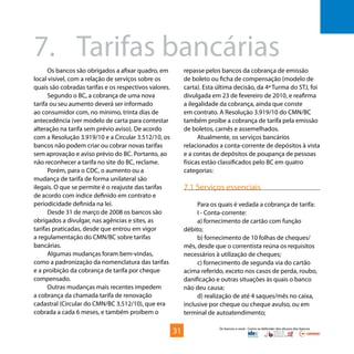 Os bancos e você - Como se defender dos abusos dos bancos
Os bancos são obrigados a afixar quadro, em
local visível, com a relação de serviços sobre os
quais são cobradas tarifas e os respectivos valores.
Segundo o BC, a cobrança de uma nova
tarifa ou seu aumento deverá ser informado
ao consumidor com, no mínimo, trinta dias de
antecedência (ver modelo de carta para contestar
alteração na tarifa sem prévio aviso). De acordo
com a Resolução 3.919/10 e a Circular 3.512/10, os
bancos não podem criar ou cobrar novas tarifas
sem aprovação e aviso prévio do BC. Portanto, ao
não reconhecer a tarifa no site do BC, reclame.
Porém, para o CDC, o aumento ou a
mudança de tarifa de forma unilateral são
ilegais. O que se permite é o reajuste das tarifas
de acordo com índice definido em contrato e
periodicidade definida na lei.
Desde 31 de março de 2008 os bancos são
obrigados a divulgar, nas agências e sites, as
tarifas praticadas, desde que entrou em vigor
a regulamentação do CMN/BC sobre tarifas
bancárias.
Algumas mudanças foram bem-vindas,
como a padronização da nomenclatura das tarifas
e a proibição da cobrança de tarifa por cheque
compensado.
Outras mudanças mais recentes impedem
a cobrança da chamada tarifa de renovação
cadastral (Circular do CMN/BC 3.512/10), que era
cobrada a cada 6 meses, e também proíbem o
repasse pelos bancos da cobrança de emissão
de boleto ou ficha de compensação (modelo de
carta). Esta última decisão, da 4ª Turma do STJ, foi
divulgada em 23 de fevereiro de 2010, e reafirma
a ilegalidade da cobrança, ainda que conste
em contrato. A Resolução 3.919/10 do CMN/BC
também proíbe a cobrança de tarifa pela emissão
de boletos, carnês e assemelhados.
Atualmente, os serviços bancários
relacionados a conta-corrente de depósitos à vista
e a contas de depósitos de poupança de pessoas
físicas estão classificados pelo BC em quatro
categorias:
7.1 Serviços essenciais
Para os quais é vedada a cobrança de tarifa:
I - Conta-corrente:
a) fornecimento de cartão com função
débito;
b) fornecimento de 10 folhas de cheques/
mês, desde que o correntista reúna os requisitos
necessários à utilização de cheques;
c) fornecimento de segunda via do cartão
acima referido, exceto nos casos de perda, roubo,
danificação e outras situações às quais o banco
não deu causa;
d) realização de até 4 saques/mês no caixa,
inclusive por cheque ou cheque avulso, ou em
terminal de autoatendimento;
7.	 Tarifas bancárias
31
 
