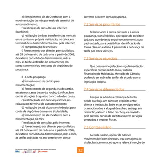 Os bancos e você - Como se defender dos abusos dos bancos
e) fornecimento de até 2 extratos com a
movimentação do mês por meio de terminal de
autoatendimento;
f) realização de consultas na internet
(bankline);
g) realização de duas transferências mensais
entre contas na própria instituição, no caixa, em
terminal de autoatendimento e/ou pela internet;
h) compensação de cheques;
i) fornecimento aos clientes pessoas físicas,
até 28 de fevereiro de cada ano, a partir de 2009,
de extrato consolidado discriminando, mês a
mês, as tarifas cobradas no ano anterior em
conta-corrente e/ou em conta de depósitos de
poupança.
II - Conta poupança:
a) fornecimento de cartão para
movimentação;
b) fornecimento de segunda via do cartão,
exceto nos casos de perda, roubo, danificação e
outras situações às quais o banco não deu causa;
c) realização de até dois saques/mês, no
caixa ou no terminal de autoatendimento;
d) realização de até duas transferências para
conta de depósitos de mesma titularidade;
e) fornecimento de até 2 extratos com a
movimentação do mês;
f) realização de consultas pela internet;
g) fornecimento aos clientes pessoas físicas,
até 28 de fevereiro de cada ano, a partir de 2009,
de extrato consolidado discriminando, mês a mês,
as tarifas cobradas no ano anterior em conta-
corrente e/ou em conta poupança.
	
7.2 Serviços prioritários
Relacionados à conta-corrente e à conta
poupança, transferências, operações de crédito e
cadastro que deverão seguir uma nomenclatura
padronizada, para possibilitar identificação de
forma clara no extrato. É permitida a cobrança de
tarifa por estes serviços.
7.3 Serviços especiais
Que possuem legislação e regulamentação
específicas como Crédito Rural, Sistema
Financeiro de Habitação, Mercado de Câmbio,
podendo ser cobradas tarifas de acordo com a
legislação própria.
7.4 Serviços diferenciados
Em que se admite a cobrança de tarifa,
desde que haja um contrato explícito entre
cliente e instituição. Entre esses serviços estão
os relacionados a aluguel de cofres, entrega em
domicílio, extrato e talão de cheques enviado
pelo correio, cartão de crédito e outros serviços
prestados a pessoas físicas.
7.5 Contas-salário
A conta-salário, apesar de não ser
movimentável com cheques, traz vantagens ao
titular, basicamente, no que se refere à isenção de
32
 