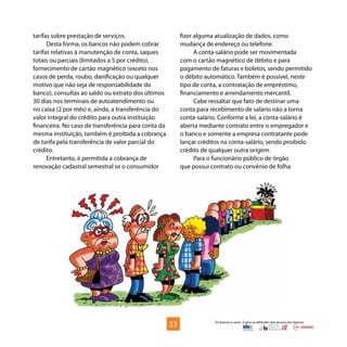 Os bancos e você - Como se defender dos abusos dos bancos
tarifas sobre prestação de serviços.
Desta forma, os bancos não podem cobrar
tarifas relativas à manutenção de conta, saques
totais ou parciais (limitados a 5 por crédito),
fornecimento de cartão magnético (exceto nos
casos de perda, roubo, danificação ou qualquer
motivo que não seja de responsabilidade do
banco), consultas ao saldo ou extrato dos últimos
30 dias nos terminais de autoatendimento ou
no caixa (2 por mês) e, ainda, a transferência do
valor integral do crédito para outra instituição
financeira. No caso de transferência para conta da
mesma instituição, também é proibida a cobrança
de tarifa pela transferência de valor parcial do
crédito.
Entretanto, é permitida a cobrança de
renovação cadastral semestral se o consumidor
fizer alguma atualização de dados, como
mudança de endereço ou telefone.
A conta-salário pode ser movimentada
com o cartão magnético de débito e para
pagamento de faturas e boletos, sendo permitido
o débito automático. Também é possível, neste
tipo de conta, a contratação de empréstimo,
financiamento e arrendamento mercantil.
Cabe ressaltar que fato de destinar uma
conta para recebimento de salário não a torna
conta-salário. Conforme a lei, a conta-salário é
aberta mediante contrato entre o empregador e
o banco e somente a empresa contratante pode
lançar créditos na conta-salário, sendo proibido
crédito de qualquer outra origem.
Para o funcionário público de órgão
que possui contrato ou convênio de folha
33
 