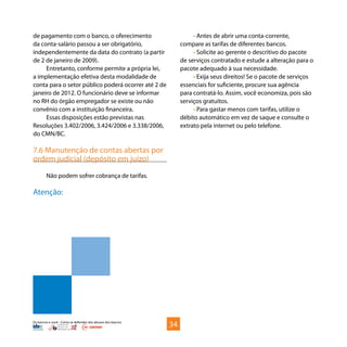 Os bancos e você - Como se defender dos abusos dos bancos
de pagamento com o banco, o oferecimento
da conta-salário passou a ser obrigatório,
independentemente da data do contrato (a partir
de 2 de janeiro de 2009).
Entretanto, conforme permite a própria lei,
a implementação efetiva desta modalidade de
conta para o setor público poderá ocorrer até 2 de
janeiro de 2012. O funcionário deve se informar
no RH do órgão empregador se existe ou não
convênio com a instituição financeira.
Essas disposições estão previstas nas
Resoluções 3.402/2006, 3.424/2006 e 3.338/2006,
do CMN/BC.
7.6 Manutenção de contas abertas por
ordem judicial (depósito em juízo)
Não podem sofrer cobrança de tarifas.
Atenção:
• Antes de abrir uma conta-corrente,
compare as tarifas de diferentes bancos.
• Solicite ao gerente o descritivo do pacote
de serviços contratado e estude a alteração para o
pacote adequado à sua necessidade.
• Exija seus direitos! Se o pacote de serviços
essenciais for suficiente, procure sua agência
para contratá-lo. Assim, você economiza, pois são
serviços gratuitos.
• Para gastar menos com tarifas, utilize o
débito automático em vez de saque e consulte o
extrato pela internet ou pelo telefone.
34
 