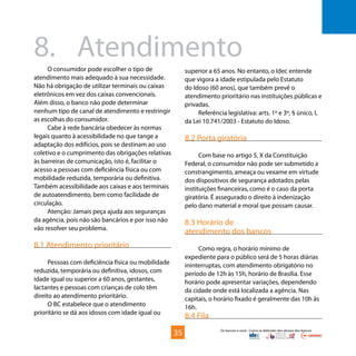 Os bancos e você - Como se defender dos abusos dos bancos
O consumidor pode escolher o tipo de
atendimento mais adequado à sua necessidade.
Não há obrigação de utilizar terminais ou caixas
eletrônicos em vez dos caixas convencionais.
Além disso, o banco não pode determinar
nenhum tipo de canal de atendimento e restringir
as escolhas do consumidor.
Cabe à rede bancária obedecer às normas
legais quanto à acessibilidade no que tange a
adaptação dos edifícios, pois se destinam ao uso
coletivo e o cumprimento das obrigações relativas
às barreiras de comunicação, isto é, facilitar o
acesso a pessoas com deficiência física ou com
mobilidade reduzida, temporária ou definitiva.
Também acessibilidade aos caixas e aos terminais
de autoatendimento, bem como facilidade de
circulação.
Atenção: Jamais peça ajuda aos seguranças
da agência, pois não são bancários e por isso não
vão resolver seu problema.
8.1 Atendimento prioritário
Pessoas com deficiência física ou mobilidade
reduzida, temporária ou definitiva, idosos, com
idade igual ou superior a 60 anos, gestantes,
lactantes e pessoas com crianças de colo têm
direito ao atendimento prioritário.
O BC estabelece que o atendimento
prioritário se dá aos idosos com idade igual ou
8.	Atendimento
superior a 65 anos. No entanto, o Idec entende
que vigora a idade estipulada pelo Estatuto
do Idoso (60 anos), que também prevê o
atendimento prioritário nas instituições públicas e
privadas.
Referência legislativa: arts. 1º e 3º, § único, I,
da Lei 10.741/2003 - Estatuto do Idoso.
8.2 Porta giratória
Com base no artigo 5, X da Constituição
Federal, o consumidor não pode ser submetido a
constrangimento, ameaça ou vexame em virtude
dos dispositivos de segurança adotados pelas
instituições financeiras, como é o caso da porta
giratória. É assegurado o direito à indenização
pelo dano material e moral que possam causar.
8.3 Horário de
atendimento dos bancos
Como regra, o horário mínimo de
expediente para o público será de 5 horas diárias
ininterruptas, com atendimento obrigatório no
período de 12h às 15h, horário de Brasília. Esse
horário pode apresentar variações, dependendo
da cidade onde está localizada a agência. Nas
capitais, o horário fixado é geralmente das 10h às
16h.
8.4 Fila
35
 