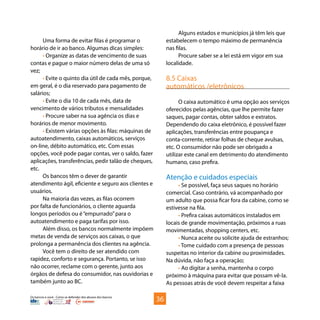 Os bancos e você - Como se defender dos abusos dos bancos
Uma forma de evitar filas é programar o
horário de ir ao banco. Algumas dicas simples:
• Organize as datas de vencimento de suas
contas e pague o maior número delas de uma só
vez;
• Evite o quinto dia útil de cada mês, porque,
em geral, é o dia reservado para pagamento de
salários;
• Evite o dia 10 de cada mês, data de
vencimento de vários tributos e mensalidades
• Procure saber na sua agência os dias e
horários de menor movimento.
• Existem várias opções às filas: máquinas de
autoatendimento, caixas automáticos, serviços
on-line, débito automático, etc. Com essas
opções, você pode pagar contas, ver o saldo, fazer
aplicações, transferências, pedir talão de cheques,
etc.
Os bancos têm o dever de garantir
atendimento ágil, eficiente e seguro aos clientes e
usuários.
Na maioria das vezes, as filas ocorrem
por falta de funcionários, o cliente aguarda
longos períodos ou é“empurrado”para o
autoatendimento e paga tarifas por isso.
Além disso, os bancos normalmente impõem
metas de venda de serviços aos caixas, o que
prolonga a permanência dos clientes na agência.
Você tem o direito de ser atendido com
rapidez, conforto e segurança. Portanto, se isso
não ocorrer, reclame com o gerente, junto aos
órgãos de defesa do consumidor, nas ouvidorias e
também junto ao BC.
Alguns estados e municípios já têm leis que
estabelecem o tempo máximo de permanência
nas filas.
Procure saber se a lei está em vigor em sua
localidade.
8.5 Caixas
automáticos /eletrônicos
O caixa automático é uma opção aos serviços
oferecidos pelas agências, que lhe permite fazer
saques, pagar contas, obter saldos e extratos.
Dependendo do caixa eletrônico, é possível fazer
aplicações, transferências entre poupança e
conta-corrente, retirar folhas de cheque avulsas,
etc. O consumidor não pode ser obrigado a
utilizar este canal em detrimento do atendimento
humano, caso prefira.
Atenção e cuidados especiais
• Se possível, faça seus saques no horário
comercial. Caso contrário, vá acompanhado por
um adulto que possa ficar fora da cabine, como se
estivesse na fila.
• Prefira caixas automáticos instalados em
locais de grande movimentação, próximos a ruas
movimentadas, shopping centers, etc.
• Nunca aceite ou solicite ajuda de estranhos;
• Tome cuidado com a presença de pessoas
suspeitas no interior da cabine ou proximidades.
Na dúvida, não faça a operação;
• Ao digitar a senha, mantenha o corpo
próximo à máquina para evitar que possam vê-la.
As pessoas atrás de você devem respeitar a faixa
36
 