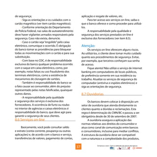 Os bancos e você - Como se defender dos abusos dos bancos
de segurança;
• Siga as orientações e os cuidados com o
cartão magnético (ver item cartão magnético);
• Conforme orientação do Departamento
de Polícia Federal, nas salas de autoatendimento
deve haver vigilantes armados responsáveis pela
segurança. Caso não exista, denuncie.
• Caso o cartão seja“engolido”pelo caixa
eletrônico, comunique o ocorrido. É obrigação
do banco tomar as providências para bloquear
todas as movimentações com o cartão e para sua
substituição.
• Com base no CDC, é de responsabilidade
exclusiva do banco qualquer problema ocorrido
com o saque em caixa eletrônico, como, por
exemplo, notas falsas ou uso fraudulento dos
terminais eletrônicos, como a existência de
mecanismos de clonagem de cartões.
• Também é responsabilidade do banco se
o fato causar ao consumidor, além do prejuízo
representado pelas notas falsificadas, quaisquer
outros danos.
• A responsabilidade pela qualidade
e segurança dos serviços é exclusiva dos
fornecedores. A ocorrência de furto ou roubo
no interior de agências e caixas eletrônicos é
responsabilidade do banco, que deve agir para
garantir a segurança de seus clientes.
8.6 Serviços on-line
Basicamente, você pode consultar saldo
e extrato (conta-corrente, poupança ou outras
aplicações) e, de acordo com o banco e serviço,
transferências de valores, pagamento de contas,
aplicação e resgate de valores, etc.
Para ter acesso aos serviços on-line, saiba o
que o banco oferece e como proceder para utilizá-
los.
A responsabilidade pela qualidade e
segurança dos serviços prestados on-line é
exclusiva dos fornecedores (ver item 8.5).
Atenção:
Os serviços on-line oferecem alguns riscos.
Ao utilizá-los, o cliente deve tomar muito cuidado
quanto aos procedimentos de segurança. Evitar,
por exemplo, que terceiros conheçam sua senha
de acesso.
Fique atento! Não utilize o serviço de internet
banking em computadores de locais públicos,
de preferência somente em sua residência ou
trabalho. Atualize os serviços de segurança do
computador (antivírus e espiões eletrônicos) e
siga as orientações de segurança.
8.7 Ouvidorias
Os bancos devem colocar à disposição um
setor de ouvidoria que atenda diretamente os
clientes quanto a dúvidas e reclamações. Esta
regra é determinação do CMN/BC e passou a ser
obrigatória desde de 30 de setembro de 2007.
A ouvidoria assegura a aplicação das
normas relativas aos direitos do consumidor e
atua como canal de comunicação entre bancos
e consumidores, inclusive para mediar conflitos.
A estrutura da ouvidoria deve ser compatível
com a natureza e a complexidade dos produtos,
37
 