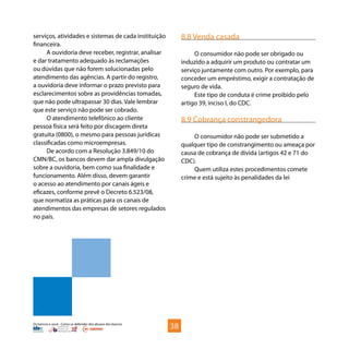 Os bancos e você - Como se defender dos abusos dos bancos
serviços, atividades e sistemas de cada instituição
financeira.
A ouvidoria deve receber, registrar, analisar
e dar tratamento adequado às reclamações
ou dúvidas que não forem solucionadas pelo
atendimento das agências. A partir do registro,
a ouvidoria deve informar o prazo previsto para
esclarecimentos sobre as providências tomadas,
que não pode ultrapassar 30 dias. Vale lembrar
que este serviço não pode ser cobrado.
O atendimento telefônico ao cliente
pessoa física será feito por discagem direta
gratuita (0800), o mesmo para pessoas jurídicas
classificadas como microempresas.
De acordo com a Resolução 3.849/10 do
CMN/BC, os bancos devem dar ampla divulgação
sobre a ouvidoria, bem como sua finalidade e
funcionamento. Além disso, devem garantir
o acesso ao atendimento por canais ágeis e
eficazes, conforme prevê o Decreto 6.523/08,
que normatiza as práticas para os canais de
atendimentos das empresas de setores regulados
no país.
8.8 Venda casada
O consumidor não pode ser obrigado ou
induzido a adquirir um produto ou contratar um
serviço juntamente com outro. Por exemplo, para
conceder um empréstimo, exigir a contratação de
seguro de vida.
Este tipo de conduta é crime proibido pelo
artigo 39, inciso I, do CDC.
8.9 Cobrança constrangedora
O consumidor não pode ser submetido a
qualquer tipo de constrangimento ou ameaça por
causa de cobrança de dívida (artigos 42 e 71 do
CDC).
Quem utiliza estes procedimentos comete
crime e está sujeito às penalidades da lei
38
 