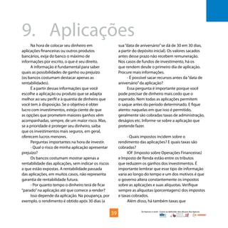 Os bancos e você - Como se defender dos abusos dos bancos
Na hora de colocar seu dinheiro em
aplicações financeiras ou outros produtos
bancários, exija do banco o máximo de
informações por escrito, o que é seu direito.
A informação é fundamental para saber
quais as possibilidades de ganho ou prejuízo
(os bancos costumam destacar apenas as
rentabilidades).
É a partir dessas informações que você
escolhe a aplicação ou produto que se adapta
melhor ao seu perfil e à quantia de dinheiro que
você tem à disposição. Se o objetivo é obter
lucro com investimentos, esteja ciente de que
as opções que prometem maiores ganhos vêm
acompanhadas, sempre, de um maior risco. Mas,
se a prioridade é proteger seu dinheiro, saiba
que os investimentos mais seguros, em geral,
oferecem lucros menores.
Perguntas importantes na hora de investir.
• Qual o risco de minha aplicação apresentar
prejuízo?
Os bancos costumam mostrar apenas a
rentabilidade das aplicações, sem indicar os riscos
a que estão expostas. A rentabilidade passada
das aplicações, em muitos casos, não representa
garantia de rentabilidade futura.
• Por quanto tempo o dinheiro terá de ficar
“parado”na aplicação até que comece a render?
Isso depende da aplicação. Na poupança, por
exemplo, o rendimento é obtido após 30 dias (a
9.	Aplicações
sua“data de aniversário”se dá de 30 em 30 dias,
a partir do depósito inicial). Os valores sacados
antes desse prazo não recebem remuneração.
Nos casos de fundos de investimento, há os
que rendem desde o primeiro dia de aplicação.
Procure mais informações.
• É possível sacar recursos antes da“data de
aniversário”da aplicação?
Essa pergunta é importante porque você
pode precisar de dinheiro mais cedo que o
esperado. Nem todas as aplicações permitem
o saque antes do período determinado. E fique
atento: naquelas em que isso é permitido,
geralmente são cobradas taxas de administração,
deságios etc. Informe-se sobre a aplicação que
pretende fazer.
• Quais impostos incidem sobre o
rendimento das aplicações? E quais taxas são
cobradas?
IOF (Imposto sobre Operações Financeiras)
e Imposto de Renda estão entre os tributos
que reduzem os ganhos dos investimentos. É
importante lembrar que esse tipo de informação
varia ao longo do tempo e um dos motivos é que
o governo altera constantemente os impostos
sobre as aplicações e suas alíquotas. Verifique
sempre as alíquotas (porcentagens) dos impostos
e taxas cobrados.
Além disso, há também taxas que
39
 
