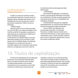 Os bancos e você - Como se defender dos abusos dos bancos
9.3 CDB (Certificado de
Depósito Bancário)
O CDB é um título de renda fixa emitido
por instituições financeiras. Funciona como um
depósito a prazo, efetuado pelo cliente, com a
finalidade de criar reservas para que o banco
possa fazer empréstimos. Podem ser pós ou
prefixados.
• CDB Pós-fixado
Varia de acordo com um índice, que pode
ser a TR, TJLP, TBF ou um índice de inflação, como
o IGP-DI ou IGP-M. O investidor só conhecerá a
valorização de seu rendimento à medida que o
índice escolhido for divulgado.
O investimento em CDB pós-fixado é uma boa
alternativa quando os juros começam a subir,
porque com um CDB pós-fixado, o rendimento
acompanha a curva dos juros. No caso, o
investidor negocia com a instituição o porcentual
de juros a ser pago (que varia com o valor do
investimento) além da valorização do índice
determinado.
• CDB Prefixado
No momento da aplicação, o investidor já
conhece o porcentual da valorização nominal de
seu investimento. Portanto, quando a perspectiva
é de queda da taxa de juros, a modalidade mais
indicada é a prefixada.
O CDB prefixado não pode ser resgatado
antecipadamente, ao contrário do pós-fixado, que
não tem restrição para resgate antecipado.
Como o CDB é uma aplicação com
remuneração negociada, as instituições
financeiras concedem taxas de acordo com o
volume de investimento, ou seja, quanto maior o
investimento, maior a chance de obter melhores
taxas. Assim, é importante negociar bem a taxa e
ficar atento às diferentes ofertas.
41
Os títulos de capitalização não são aplicações
financeiras, mas um produto oferecido pelos
bancos. Em geral, funcionam assim: durante
um determinado período, você contribui
mensalmente com uma quantia, concorrendo
a prêmios em dinheiro por sorteios que são
10. Títulos de capitalização
realizados a cada mês. Se, ao final do período,
você não for sorteado, recebe seu dinheiro (ou
parte dele, dependendo do banco) mais correção
monetária. Se desistir do título de capitalização
antes do fim do período, corre o risco de não
receber os recursos de volta.
 