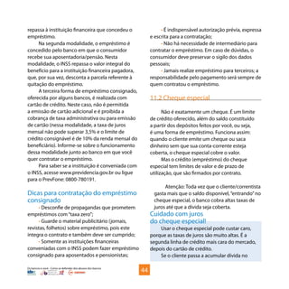Os bancos e você - Como se defender dos abusos dos bancos
repassa à instituição financeira que concedeu o
empréstimo.
Na segunda modalidade, o empréstimo é
concedido pelo banco em que o consumidor
recebe sua aposentadoria/pensão. Nesta
modalidade, o INSS repassa o valor integral do
benefício para a instituição financeira pagadora,
que, por sua vez, desconta a parcela referente à
quitação do empréstimo.
A terceira forma de empréstimo consignado,
oferecida por alguns bancos, é realizada com
cartão de crédito. Neste caso, não é permitida
a emissão de cartão adicional e é proibida a
cobrança de taxa administrativa ou para emissão
de cartão (nessa modalidade, a taxa de juros
mensal não pode superar 3,5% e o limite de
crédito consignável é de 10% da renda mensal do
beneficiário). Informe-se sobre o funcionamento
dessa modalidade junto ao banco em que você
quer contratar o empréstimo.
Para saber se a instituição é conveniada com
o INSS, acesse www.previdencia.gov.br ou ligue
para o PrevFone: 0800-780191.
Dicas para contratação do empréstimo
consignado
• Desconfie de propagandas que prometem
empréstimos com“taxa zero”;
• Guarde o material publicitário (jornais,
revistas, folhetos) sobre empréstimo, pois este
integra o contrato e também deve ser cumprido;
• Somente as instituições financeiras
conveniadas com o INSS podem fazer empréstimo
consignado para aposentados e pensionistas;
• É indispensável autorização prévia, expressa
e escrita para a contratação;
• Não há necessidade de intermediário para
contratar o empréstimo. Em caso de dúvidas, o
consumidor deve preservar o sigilo dos dados
pessoais;
• Jamais realize empréstimo para terceiros; a
responsabilidade pelo pagamento será sempre de
quem contratou o empréstimo.
11.2 Cheque especial
Não é exatamente um cheque. É um limite
de crédito oferecido, além do saldo constituído
a partir dos depósitos feitos por você, ou seja,
é uma forma de empréstimo. Funciona assim:
quando o cliente emite um cheque ou saca
dinheiro sem que sua conta-corrente esteja
coberta, o cheque especial cobre o valor.
Mas o crédito (empréstimo) do cheque
especial tem limites de valor e de prazo de
utilização, que são firmados por contrato.
Atenção: Toda vez que o cliente/correntista
gasta mais que o saldo disponível,“entrando”no
cheque especial, o banco cobra altas taxas de
juros até que a dívida seja coberta.
Cuidado com juros
do cheque especial!
Usar o cheque especial pode custar caro,
porque as taxas de juros são muito altas. É a
segunda linha de crédito mais cara do mercado,
depois do cartão de crédito.
Se o cliente passa a acumular dívida no
44
 