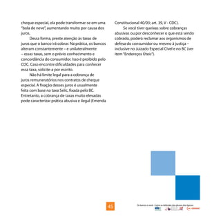 Os bancos e você - Como se defender dos abusos dos bancos
cheque especial, ela pode transformar-se em uma
“bola de neve”, aumentando muito por causa dos
juros.
Dessa forma, preste atenção às taxas de
juros que o banco irá cobrar. Na prática, os bancos
alteram constantemente – e unilateralmente
– essas taxas, sem o prévio conhecimento e
concordância do consumidor. Isso é proibido pelo
CDC. Caso encontre dificuldades para conhecer
essa taxa, solicite-a por escrito.
Não há limite legal para a cobrança de
juros remuneratórios nos contratos de cheque
especial. A fixação desses juros é usualmente
feita com base na taxa Selic, fixada pelo BC.
Entretanto, a cobrança de taxas muito elevadas
pode caracterizar prática abusiva e ilegal (Emenda
Constitucional 40/03; art. 39, V - CDC).
Se você tiver queixas sobre cobranças
abusivas ou por desconhecer o que está sendo
cobrado, poderá reclamar aos organismos de
defesa do consumidor ou mesmo à justiça –
inclusive no Juizado Especial Cível e no BC (ver
item“Endereços Úteis”).
45
 