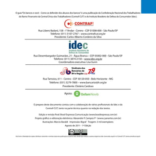 O guia“Os bancos e você – Como se defender dos abusos dos bancos”é uma publicação da Confederação Nacional dosTrabalhadores
do Ramo Financeiro da Central Única dosTrabalhadores (Contraf-CUT) e do Instituto Brasileiro de Defesa do Consumidor (Idec).
Rua Libero Badaró, 158 - 1°Andar - Centro - CEP 01008-000 - São Paulo/SP
Telefone: (011) 3107-2767 – www.contrafcut.org.br
Presidente: Carlos Alberto Cordeiro da Silva
Rua Desembargador Guimarães, 21 - Água Branca – CEP 05002-000 - São Paulo/SP
Telefone: (011) 3874-2150 – www.idec.org.br
Coordenadora executiva: Lisa Gunn
Rua Tamoios, 611 - Centro - CEP 30120-050 - Belo Horizonte - MG
Telefone: (031) 3279-7800 – www.bancariosbh.org.br
Presidente: Clotário Cardoso
					
Apoio:
O preparo deste documento contou com a colaboração de vários profissionais do Idec e da
Contraf-CUT, tanto na parte técnica quanto na redação dos textos.
Edição e revisão final: Brasil Expressa Comunicação (www.brasilexpressa.com.br)
Projeto gráfico e editoração eletrônica: Alexandre P. Campos Fº (www.cyanartes.com.br)
Ilustrações: Marcio Baraldi Impressão: Bigraf Tiragem: 3 mil exemplares
Agosto de 2011 - 1ª Edição
Você tem a liberdade de copiar, distribuir, transmitir e remixar toda esta publicação ou partes dela, desde que atribua a autoria original ao Idec (www.idec.org.br) e à Contraf-CUT (www.contrafcut.org.br)
3
 