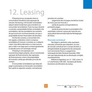 Os bancos e você - Como se defender dos abusos dos bancos
O leasing tornou-se popular entre os
consumidores brasileiros para aquisição de
veículos. No leasing, o fornecedor (arrendador)
adquire determinado bem para arrendá-lo ao
consumidor (arrendatário). É por isso que, durante
o contrato, a propriedade do bem arrendado é da
arrendadora, não do arrendatário (ao contrário
do que ocorre em um financiamento, em que a
propriedade do bem financiado é do devedor).
Ao final do contrato, o consumidor tem
três opções: a) devolver o bem à empresa-
arrendadora; b) renovar o contrato; ou c) adquirir
o bem. Esta última alternativa é a mais comum,
pois o valor a ser pago para a compra geralmente
é cobrado junto com prestação mensal.
O leasing é uma operação com
características legais próprias, não se constituindo
operação de financiamento. Nas operações
de financiamento, o bem é de propriedade
do mutuário, ainda que alienado, já no ato da
compra.
O consumidor (arrendatário) que deixa de
pagar as prestações ao fornecedor (arrendador)
fica sujeito às seguintes sanções, normalmente
12.	Leasing
previstas em contrato:
- pagamento dos encargos moratórios (multa
de mora, juros de mora etc.);
- perda da quantia correspondente às
prestações pagas;
- perda da posse do bem (a arrendadora fica
autorizada a retomar a posse por meio de uma
ação judicial denominada Ação de Reintegração
de Posse).
Rescisão contratual
São ilegais e, portanto, nulas, quaisquer
cláusulas contratuais que estipulem, no caso
de rescisão contratual sem a compra do bem, a
obrigatoriedade de pagamento das prestações
com vencimento futuro e o pagamento
antecipado do Valor Residual Garantido (VRG)
sem que haja previsão de sua devolução corrigido
monetariamente.
Referência legislativa: art. 51 - CDC e itens 14
e 15 da Portaria 3/99, SDE - Secretaria de Direito
Econômico do Ministério da Justiça.
47
 