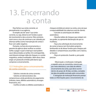 Os bancos e você - Como se defender dos abusos dos bancos
Para fechar sua conta-corrente, vá
pessoalmente à sua agência.
O simples ato de“zerar”sua conta-
corrente, ou seja, deixá-la sem fundos e parar
de movimentá-la não a encerra. Pelo contrário,
você corre o risco de continuar a ser cobrado por
diversas tarifas (como manutenção de conta) e
ficar com saldo negativo.
Portanto, na hora do encerramento, o
gerente da agência deve verificar se restam
tarifas a pagar e qual o total que você poderá
sacar (descontadas as tarifas). Em contrapartida,
você deverá entregar talão de cheques e o cartão
magnético, ambos inutilizados. Além disso, deve
exigir um protocolo emitido pelo banco que
comprove o encerramento.
13.1 Instruções para o encerramento
de conta-corrente
• Solicite o extrato da conta-corrente;
• Solicite um demonstrativo dos
compromissos ainda pendentes de pagamento
(tributos, taxas, débitos automáticos, encargos
financeiros, etc.)
• Confira se todos os débitos autorizados e
13.	Encerrando
			a conta
cheques emitidos já caíram na conta, uma vez que
a responsabilidade da cobertura será do cliente;
• Cancele as autorizações de débito
automático;
• Devolva talões de cheques que estejam em
seu poder, ou apresente declaração de que os
inutilizou;
• Faça uma solicitação de encerramento
de conta (o banco tem formulário próprio),
lembrando-se de deixar fundos para cheques pré-
datados e compromissos assumidos com o banco,
se houver;
• Peça um protocolo. Guarde-o, pois pode
precisar.
Observação: a instituição é obrigada
a expedir aviso ao correntista, mesmo que
por meio eletrônico, com data do efetivo
encerramento da conta, que deve ocorrer
dentro do prazo de 30 dias corridos, contados
da data do pedido assinado pelo consumidor.
É obrigação da instituição financeira prestar
todas as informações para o encerramento da
49
 