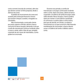 Os bancos e você - Como se defender dos abusos dos bancos
conta-corrente (rescisão de contrato), além das
que devem constar na ficha proposta, desde a
abertura da conta.
O pedido de encerramento da conta será
acatado pela instituição financeira mesmo
que existam cheques sustados, revogados ou
cancelados.
Não movimentada a conta pelo cliente
por prazo superior a 90 dias, deverá o banco
comunicá-lo dessa situação, alertando-o de que
a tarifa de manutenção continua incidindo sobre
a conta e, ainda, sobre o fato de que, atingido
o período de seis meses de inatividade, a conta
poderá ser encerrada.
Durante esse período, as tarifas de
manutenção e encargos continuarão incidindo
sobre a conta. Após esse prazo, caberá ao banco
suspender a incidência de tarifas/encargos sobre
saldo devedor. Nessa situação, o banco poderá
optar por manter a conta aberta e paralisada
ou comunicar o usuário sobre a conta inativa,
para que ele decida, em 30 dias, se voltará a
movimentá-la ou se quer encerrá-la. Não havendo
manifestação do consumidor, o banco deverá
cessar a incidência de tarifas e débitos sobre a
conta.
50
 