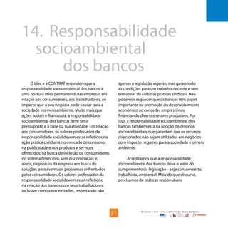 Os bancos e você - Como se defender dos abusos dos bancos
O Idec e a CONTRAF entendem que a
responsabilidade socioambiental dos bancos é
uma postura ética permanente das empresas em
relação aos consumidores, aos trabalhadores, ao
impacto que o seu negócio pode causar para a
sociedade e o meio ambiente. Muito mais que
ações sociais e filantropia, a responsabilidade
socioambiental dos bancos deve ser o
pressuposto e a base da sua atividade. Em relação
aos consumidores, os valores professados da
responsabilidade social devem estar refletidos na
ação prática cotidiana no mercado de consumo:
na publicidade e nos produtos e serviços
oferecidos; na busca de inclusão de consumidores
no sistema financeiro, sem discriminação; e,
ainda, na postura da empresa em busca de
soluções para eventuais problemas enfrentados
pelos consumidores. Os valores professados da
responsabilidade social devem estar refletidos
na relação dos bancos com seus trabalhadores,
inclusive com os terceirizados, respeitando não
14.	 Responsabilidade 			
	socioambiental
			dos bancos
apenas a legislação vigente, mas garantindo
as condições para um trabalho decente e sem
tentativas de coibir as práticas sindicais. Não
podemos esquecer que os bancos têm papel
importante na promoção do desenvolvimento
econômico ao conceder empréstimos,
financiando diversos setores produtivos. Por
isso, a responsabilidade socioambiental dos
bancos também está na adoção de critérios
socioambientais que garantam que os recursos
direcionados não sejam utilizados em negócios
com impacto negativo para a sociedade e o meio
ambiente.
Acreditamos que a responsabilidade
socioambiental dos bancos deve ir além do
cumprimento da legislação – seja consumerista,
trabalhista, ambiental. Mais do que discurso,
precisamos de práticas responsáveis.
51
 