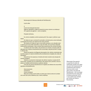 Os bancos e você - Como se defender dos abusos dos bancos
Reclamação de Cobrança Indevida de Tarifa Bancária
Local e data
A
(nome da instituição bancária)
Agência: (identificar a agência através do nome, número ou endereço)
A/C: (gerente da agência – nome completo).
Prezados Senhores,
Eu, (nome completo), venho à presença de V. Sas. expor e solicitar o que
segue:
Em (data em que o contrato foi assinado), contratei junto a esta instituição
a prestação de serviços com abertura de conta-corrente.
No entanto, em (data em que a nova tarifa começou a ser cobrada) notei
a cobrança de nova tarifa (especificar o tipo de tarifa), sem que fosse solicitada
minha prévia autorização, o que constitui descumprimento do contrato firmado.
A cobrança de novas tarifas, não previstas em contrato, somente pode ser
efetuada com o prévio consentimento do consumidor, sob pena de ferir o artigo
51,XIII do CDC.
Diante do exposto e do flagrante desrespeito à lei, solicito a devolução das
quantias pagas em razão da referida tarifa, devidamente corrigidas até a data do
reembolso.
Desta forma, fica expressa a iniciativa de tentar resolver esta situação de
maneira amigável.
Todavia, se a presente reclamação não obtiver resposta, no prazo de 05
(cinco) dias, contados do seu recebimento, não restará outro caminho a não ser
adotar as medidas administrativas e judiciais cabíveis.
Certo de seu pronto atendimento em respeito aos direitos do consumidor,
agradeço antecipadamente.
Atenciosamente
(assinatura)
(nome completo)
Meios de contato: inserir todos os meios que o banco entre em contato
com você, tais como, telefones, fax, e-mail e endereço
Observação: Para garantir
a suspensão do prazo de
reclamação, guarde uma cópia
da carta e do comprovante de
recebimento pela empresa.
Para isso, envie a carta
pelo correio, com Aviso de
Recebimento – AR. Se entregar
pessoalmente, leve cópia para
a empresa protocolar. Se for
o caso, pode enviar também
por Cartório de Títulos e
Documentos
53
 