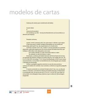 Os bancos e você - Como se defender dos abusos dos bancos
Cobrança de valores para recebimento de boleto
(Local e data)
A
(nome do fornecedor)
A/C (endereçar ao SAC – Serviço de Atendimento ao Consumidor ou à
diretoria da empresa)
Prezados senhores,
(nome), venho à presença de V. Sas. para expor e solicitar o que segue:
O fato que passo a relatar configura desrespeito ao meu direito de
consumidor, pelo qual V. Sas. são responsáveis em virtude de lei.
Ao firmar contrato com V. Sas., (indicar o serviço prestado ou o produto
adquirido), optei pelo pagamento do serviço através de boleto bancário, que
(indique a alternativa mais adequada ao seu caso)
	 vem sendo cobrado, no valor mensal de( indicar o valor)
	 foi cobrado no valor de (indicar o valor).
Entretanto, a cobrança do boleto bancário de fornecimento de serviço
ou aquisição de produto configura-se prática abusiva, nos moldes dos arts. 39,
V e 51, IV do CDC e do artigo 1º, § 2º, inciso II da Resolução 3.919/10, por onerar
excessivamente o consumidor na transferência de uma obrigação que compõe
a atividade do fornecedor.
(Utilize o parágrafo seguinte somente no caso de estar prevista a
cobrança do boleto em contrato. Caso contrário, vá direto ao segundo parágrafo
abaixo.)
E mesmo constando no contrato firmado entre V. Sas. e eu, na cláusula
(indicar a cláusula), a previsão de cobrança do boleto bancário, tal disposição
é considerada nula, nos termos do art.51, IV e §1º, I, II e III, CDC, por impor ao
consumidor uma obrigação iníqua, abusiva e que o coloca em desvantagem
exagerada.
54

modelos de cartas
 