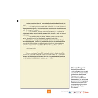 Os bancos e você - Como se defender dos abusos dos bancos
Diante do exposto, solicito . (indicar a alternativa mais adequada ao seu
caso)
·	 (caso tenha previsão contratual da cobrança) a nulidade da cláusula
que estabelece a cobrança do boleto bancário, sendo lançado neste somente o
valor do serviço/ou/produto.
·	 (caso não tenha previsão contratual de cobrança) a suspensão da
cobrança do boleto bancário, sendo lançado neste somente o valor do serviço/
ou/produto.
·	 (caso já tenha pago por alguns boletos) a restituição em dobro
(art.42, parágrafo único, CDC) dos valores cobrados a este título.
Dessa forma, fica expressa a iniciativa de tentar resolver esta situação
de maneira amigável. Todavia, se a presente reclamação não obtiver resposta,
no prazo de 05 (cinco) dias, contados do seu recebimento, não restará outro
caminho a não ser adotar as medidas administrativas e judiciais cabíveis.
Atenciosamente,
_______________
(Nome e assinatura. Se você for associado do Idec e desejar identificar-
se como tal, acrescente ao lado do nome:“associado do Idec nº...”. Acrescente
também seu endereço e outros meios para que o fornecedor entre facilmente
em contato com você, tais como telefone, fax e e-mail).
.
Observação: Para garantir
a suspensão do prazo de
reclamação, guarde uma cópia
da carta e do comprovante de
recebimento pela empresa.
Para isso, envie a carta
pelo correio, com Aviso de
Recebimento – AR. Se entregar
pessoalmente, leve cópia para
a empresa protocolar. Se for
o caso, pode enviar também
por Cartório de Títulos e
Documentos
55

 