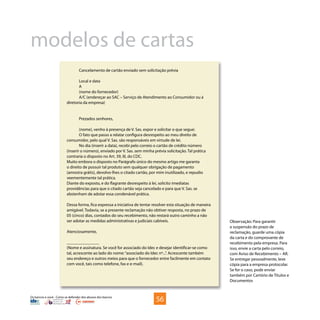 Os bancos e você - Como se defender dos abusos dos bancos
Cancelamento de cartão enviado sem solicitação prévia
Local e data
A
(nome do fornecedor)
A/C (endereçar ao SAC – Serviço de Atendimento ao Consumidor ou à
diretoria da empresa)
Prezados senhores,
(nome), venho à presença de V. Sas. expor e solicitar o que segue:
O fato que passo a relatar configura desrespeito ao meu direito de
consumidor, pelo qual V. Sas. são responsáveis em virtude de lei.
No dia (inserir a data), recebi pelo correio o cartão de crédito número
(inserir o número), enviado por V. Sas. sem minha prévia solicitação. Tal prática
contraria o disposto no Art. 39, III, do CDC.
Muito embora o disposto no Parágrafo único do mesmo artigo me garanta
o direito de possuir tal produto sem qualquer obrigação de pagamento
(amostra grátis), devolvo-lhes o citado cartão, por mim inutilizado, e repudio
veementemente tal prática.
Diante do exposto, e do flagrante desrespeito à lei, solicito imediatas
providências para que o citado cartão seja cancelado e para que V. Sas. se
abstenham de adotar essa condenável prática.
Dessa forma, fica expressa a iniciativa de tentar resolver esta situação de maneira
amigável. Todavia, se a presente reclamação não obtiver resposta, no prazo de
05 (cinco) dias, contados do seu recebimento, não restará outro caminho a não
ser adotar as medidas administrativas e judiciais cabíveis.
Atenciosamente,
_______________
(Nome e assinatura. Se você for associado do Idec e desejar identificar-se como
tal, acrescente ao lado do nome:“associado do Idec nº...”. Acrescente também
seu endereço e outros meios para que o fornecedor entre facilmente em contato
com você, tais como telefone, fax e e-mail).
Observação: Para garantir
a suspensão do prazo de
reclamação, guarde uma cópia
da carta e do comprovante de
recebimento pela empresa. Para
isso, envie a carta pelo correio,
com Aviso de Recebimento – AR.
Se entregar pessoalmente, leve
cópia para a empresa protocolar.
Se for o caso, pode enviar
também por Cartório de Títulos e
Documentos
56
modelos de cartas
 