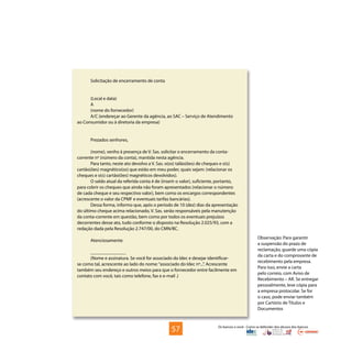 Os bancos e você - Como se defender dos abusos dos bancos
Solicitação de encerramento de conta
(Local e data)
A
(nome do fornecedor)
A/C (endereçar ao Gerente da agência, ao SAC – Serviço de Atendimento
ao Consumidor ou à diretoria da empresa)
Prezados senhores,
(nome), venho à presença de V. Sas. solicitar o encerramento da conta-
corrente nº (número da conta), mantida nesta agência.
Para tanto, neste ato devolvo a V. Sas. o(os) talão(ões) de cheques e o(s)
cartão(ões) magnético(os) que estão em meu poder, quais sejam: (relacionar os
cheques e o(s) cartão(ões) magnéticos devolvidos).
O saldo atual da referida conta é de (inserir o valor), suficiente, portanto,
para cobrir os cheques que ainda não foram apresentados (relacionar o número
de cada cheque e seu respectivo valor), bem como os encargos correspondentes
(acrescente o valor da CPMF e eventuais tarifas bancárias).
Dessa forma, informo que, após o período de 10 (dez) dias da apresentação
do último cheque acima relacionado, V. Sas. serão responsáveis pela manutenção
da conta-corrente em questão, bem como por todos os eventuais prejuízos
decorrentes desse ato, tudo conforme o disposto na Resolução 2.025/93, com a
redação dada pela Resolução 2.747/00, do CMN/BC.
Atenciosamente
_______________
(Nome e assinatura. Se você for associado do Idec e desejar identificar-
se como tal, acrescente ao lado do nome:“associado do Idec nº...”. Acrescente
também seu endereço e outros meios para que o fornecedor entre facilmente em
contato com você, tais como telefone, fax e e-mail .)
Observação: Para garantir
a suspensão do prazo de
reclamação, guarde uma cópia
da carta e do comprovante de
recebimento pela empresa.
Para isso, envie a carta
pelo correio, com Aviso de
Recebimento – AR. Se entregar
pessoalmente, leve cópia para
a empresa protocolar. Se for
o caso, pode enviar também
por Cartório de Títulos e
Documentos
57
 