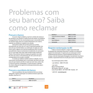 Os bancos e você - Como se defender dos abusos dos bancos
Problemas com
seu banco? Saiba
como reclamar
Procure o banco
Se ocorrer algum problema, você tem o direito de reclamar e
de reivindicar uma solução. A melhor forma de resolver um problema
é amigavelmente. Por isso, recomendamos que o consumidor tente,
em primeiro lugar, entrar em contato diretamente com o banco,
expondo seu problema e exigindo uma solução.
Você pode escolher de que forma fará esse contato:
pessoalmente, por carta, fax ou e-mail. É importante guardar uma
prova de que você formalizou sua reclamação. Se optar por carta,
envie-a para a agência com aviso de recebimento (A.R.) ou leve-a
pessoalmente e exija um protocolo de recebimento. Se você quiser
ou se o caso exigir maior rigor, pode remetê-la pelo Cartório de
Títulos e Documentos. Nunca se esqueça de guardar uma cópia
da carta com você e o A.R./protocolo, pois são a prova de que a
correspondência foi enviada e recebida.
O contato por telefone também pode ser utilizado, mas é o
canal menos recomendável, pois o consumidor não ficará com uma
prova de que reclamou de fato. Se optar por este meio, anote o dia
e a hora em que fez a reclamação e o nome de quem o atendeu.
Se o banco dispuser de registro de reclamação (protocolo), peça o
número e guarde.
Procure a ouvidoria do banco
Caso seu problema não seja resolvido de forma ou tempo
adequados, registre reclamação na ouvidoria do banco (para mais
detalhes, veja item 8.7).
Banco	Ouvidoria
Banco do Brasil	 0800 729 5678
Bradesco	 0800 727 9933
Caixa Econômica Federal	 0800 725 7474
HSBC	 0800 701 3904
Itaú-Unibanco	 0800 570 0011
Santander	 0800 726 0322
Registre reclamação no BC
O Banco Central do Brasil é o órgão responsável pela
fiscalização das instituições financeiras e mantém um sistema de
registro de reclamações. O registro de uma reclamação no BC é
fundamental para provocar a ação fiscalizatória do banco e irá
compor a lista de reclamações divulgadas mensalmente. Essa lista é,
também, importante fonte de consulta para outros consumidores.
Sua reclamação pode ser feita:
• por telefone – 0800 979 2345
• por carta:
Banco Central do Brasil
SBS Quadra 3 Bloco B - Ed. Sede
Caixa Postal: 08670 - CEP 70074-900 - Brasília – DF
• pelo site - www.bcb.gov.br
58
 