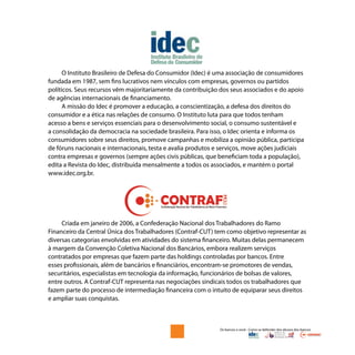 Os bancos e você - Como se defender dos abusos dos bancos
O Instituto Brasileiro de Defesa do Consumidor (Idec) é uma associação de consumidores
fundada em 1987, sem fins lucrativos nem vínculos com empresas, governos ou partidos
políticos. Seus recursos vêm majoritariamente da contribuição dos seus associados e do apoio
de agências internacionais de financiamento.
A missão do Idec é promover a educação, a conscientização, a defesa dos direitos do
consumidor e a ética nas relações de consumo. O Instituto luta para que todos tenham
acesso a bens e serviços essenciais para o desenvolvimento social, o consumo sustentável e
a consolidação da democracia na sociedade brasileira. Para isso, o Idec orienta e informa os
consumidores sobre seus direitos, promove campanhas e mobiliza a opinião pública, participa
de fóruns nacionais e internacionais, testa e avalia produtos e serviços, move ações judiciais
contra empresas e governos (sempre ações civis públicas, que beneficiam toda a população),
edita a Revista do Idec, distribuída mensalmente a todos os associados, e mantém o portal
www.idec.org.br.
Criada em janeiro de 2006, a Confederação Nacional dos Trabalhadores do Ramo
Financeiro da Central Única dos Trabalhadores (Contraf-CUT) tem como objetivo representar as
diversas categorias envolvidas em atividades do sistema financeiro. Muitas delas permanecem
à margem da Convenção Coletiva Nacional dos Bancários, embora realizem serviços
contratados por empresas que fazem parte das holdings controladas por bancos. Entre
esses profissionais, além de bancários e financiários, encontram-se promotores de vendas,
securitários, especialistas em tecnologia da informação, funcionários de bolsas de valores,
entre outros. A Contraf-CUT representa nas negociações sindicais todos os trabalhadores que
fazem parte do processo de intermediação financeira com o intuito de equiparar seus direitos
e ampliar suas conquistas.
 