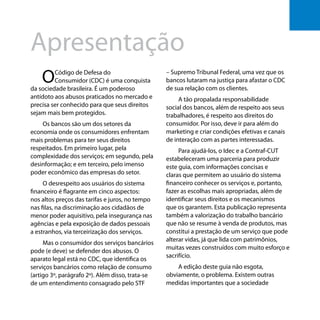 Os bancos e você - Como se defender dos abusos dos bancos
5
Apresentação
OCódigo de Defesa do
Consumidor (CDC) é uma conquista
da sociedade brasileira. É um poderoso
antídoto aos abusos praticados no mercado e
precisa ser conhecido para que seus direitos
sejam mais bem protegidos.
Os bancos são um dos setores da
economia onde os consumidores enfrentam
mais problemas para ter seus direitos
respeitados. Em primeiro lugar, pela
complexidade dos serviços; em segundo, pela
desinformação; e em terceiro, pelo imenso
poder econômico das empresas do setor.
O desrespeito aos usuários do sistema
financeiro é flagrante em cinco aspectos:
nos altos preços das tarifas e juros, no tempo
nas filas, na discriminação aos cidadãos de
menor poder aquisitivo, pela insegurança nas
agências e pela exposição de dados pessoais
a estranhos, via terceirização dos serviços.
Mas o consumidor dos serviços bancários
pode (e deve) se defender dos abusos. O
aparato legal está no CDC, que identifica os
serviços bancários como relação de consumo
(artigo 3º, parágrafo 2º). Além disso, trata-se
de um entendimento consagrado pelo STF
– Supremo Tribunal Federal, uma vez que os
bancos lutaram na justiça para afastar o CDC
de sua relação com os clientes.
A tão propalada responsabilidade
social dos bancos, além de respeito aos seus
trabalhadores, é respeito aos direitos do
consumidor. Por isso, deve ir para além do
marketing e criar condições efetivas e canais
de interação com as partes interessadas.
Para ajudá-los, o Idec e a Contraf-CUT
estabeleceram uma parceria para produzir
este guia, com informações concisas e
claras que permitem ao usuário do sistema
financeiro conhecer os serviços e, portanto,
fazer as escolhas mais apropriadas, além de
identificar seus direitos e os mecanismos
que os garantem. Esta publicação representa
também a valorização do trabalho bancário
que não se resume à venda de produtos, mas
constitui a prestação de um serviço que pode
alterar vidas, já que lida com patrimônios,
muitas vezes construídos com muito esforço e
sacrifício.
A edição deste guia não esgota,
obviamente, o problema. Existem outras
medidas importantes que a sociedade
55
 