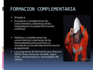 FORMACION COMPLEMENTARIADirigida a:Actualizar y complementar los conocimientos y destrezas de los trabajadores vinculados (Formación continua).Habilitar y complementar los conocimientos y destrezas de los desempleados para promover su vinculación al mundo laboral (Formación ocupacional). Los programas de formación que ofrece el SENA tienen duración variable, según nivel,  caracterización y necesidades del cliente.