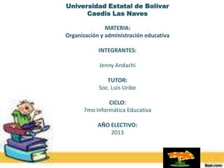 Universidad Estatal de Bolívar
Caedis Las Naves
MATERIA:
Organización y administración educativa
INTEGRANTES:
Jenny Andachi
TUTOR:
Soc. Luis Uribe
CICLO:
7mo Informática Educativa
AÑO ELECTIVO:
2013

 