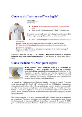 Como se diz “cair na real” em inglês?
TO GET REAL
[cair na real]
 “Get real! He doesn’t love you anymore”, Virginia said to
Anne.
 “Caia na real! Ele não a ama mais”, disse Virginia a Anne.
Os phrasal verbs to wake up to e to wise up transmitem uma idéia
similar a to get real, significando “dar-se conta de, acordar”:
 When Tom woke up to the fact that he had been deceived, it
was too late.
 Quando Tom se deu conta de que havia sido enganado, já era tarde demais.
 It’s about time Jeff wised up to the fact that his chances for promotion in that
company are very slim.
 Já está na hora de Jeff cair na real de que suas chances de ser promovido naquela
empresa são muito pequenas.
Referência: “How do you say … in English? – Expressões coloquiais e perguntas
inusitadas para quem estuda ou ensina inglês” – José Roberto A. Igreja, Disal Editora,
2005..
Como traduzir “ICMS” para inglês?
ICMS (Imposto sobre operações relativas à circulação de
mercadorias e sobre prestações de serviços de transporte
interestadual, intermunicipal e de comunicação) Brazilian tax on the
circulation of goods, interstate and intercity transportation and
communication services; state value-added tax on the circulation of
goods, interstate and intercity transportation and communication
services; state excise tax* (Direito Tributário)
*O nosso ICMS é tributo de competência dos Estados e do Distrito Federal. É imposto
sobre valor agregado. No Brasil, o IPI (tributo federal) e o ICMS (tributo estadual) têm
sistemática típica de tributo sobre valor agregado, já que a ambos se aplica a compensação
do valor devido em cada operação com a importância cobrada nas operações anteriores.
Calcula-se o valor do imposto na saída, e desse montante são deduzidos os tributos da
entrada. Assim, o imposto acaba por incidir efetivamente sobre o valor agregado a ele pelo
agente econômico.
Nos Estados Unidos, o excise tax é imposto cobrado sobre a industrialização, venda ou uso
de mercadorias. Para que o interlocutor norte-americano, ou conhecedor desse sistema
tributário, entenda do que estamos falando, deve-se fazer o transporte do conceito de ICMS
para o contexto estadunidense chamando-o de Brazilian state excise tax. Evidentemente, a
 