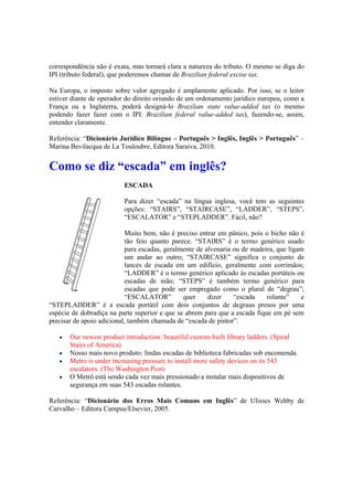 correspondência não é exata, mas tornará clara a natureza do tributo. O mesmo se diga do
IPI (tributo federal), que poderemos chamar de Brazilian federal excise tax.
Na Europa, o imposto sobre valor agregado é amplamente aplicado. Por isso, se o leitor
estiver diante de operador do direito oriundo de um ordenamento jurídico europeu, como a
França ou a Inglaterra, poderá designá-lo Brazilian state value-added tax (o mesmo
podendo fazer fazer com o IPI: Brazilian federal value-added tax), fazendo-se, assim,
entender claramente.
Referência: “Dicionário Jurídico Bilíngue – Português > Inglês, Inglês > Português” –
Marina Bevilacqua de La Touloubre, Editora Saraiva, 2010.
Como se diz “escada” em inglês?
ESCADA
Para dizer “escada” na língua inglesa, você tem as seguintes
opções: “STAIRS”, “STAIRCASE”, “LADDER”, “STEPS”,
“ESCALATOR” e “STEPLADDER”. Fácil, não?
Muito bem, não é preciso entrar em pânico, pois o bicho não é
tão feio quanto parece. “STAIRS” é o termo genérico usado
para escadas, geralmente de alvenaria ou de madeira, que ligam
um andar ao outro; “STAIRCASE” significa o conjunto de
lances de escada em um edifício, geralmente com corrimãos;
“LADDER” é o termo genérico aplicado às escadas portáteis ou
escadas de mão; “STEPS” é também termo genérico para
escadas que pode ser empregado como o plural de “degrau”;
“ESCALATOR” quer dizer “escada rolante” e
“STEPLADDER” é a escada portátil com dois conjuntos de degraus presos por uma
espécie de dobradiça na parte superior e que se abrem para que a escada fique em pé sem
precisar de apoio adicional, também chamada de “escada de pintor”.
 Our newest product introduction: beautiful custom-built library ladders. (Spiral
Stairs of America)
 Nosso mais novo produto: lindas escadas de biblioteca fabricadas sob encomenda.
 Metro is under increasing pressure to install more safety devices on its 543
escalators. (The Washington Post)
 O Metrô está sendo cada vez mais pressionado a instalar mais dispositivos de
segurança em suas 543 escadas rolantes.
Referência: “Dicionário dos Erros Mais Comuns em Inglês” de Ulisses Wehby de
Carvalho – Editora Campus/Elsevier, 2005.
 