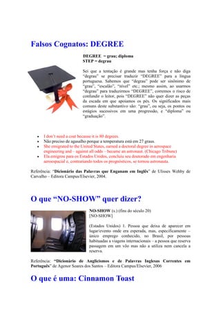 Falsos Cognatos: DEGREE
DEGREE = grau; diploma
STEP = degrau
Sei que a tentação é grande mas tenha força e não diga
“degrau” se precisar traduzir “DEGREE” para a língua
portuguesa. Sabemos que “degrau” pode ser sinônimo de
“grau”, “escalão”, “nível” etc.; mesmo assim, ao usarmos
“degrau” para traduzirmos “DEGREE”, corremos o risco de
confundir o leitor, pois “DEGREE” não quer dizer as peças
da escada em que apoiamos os pés. Os significados mais
comuns deste substantivo são: “grau”, ou seja, os pontos ou
estágios sucessivos em uma progressão, e “diploma” ou
“graduação”.
 I don’t need a coat because it is 80 degrees.
 Não preciso de agasalho porque a temperatura está em 27 graus.
 She emigrated to the United States, earned a doctoral degree in aerospace
engineering and – against all odds – became an astronaut. (Chicago Tribune)
 Ela emigrou para os Estados Unidos, concluiu seu doutorado em engenharia
aeroespacial e, contrariando todos os prognósticos, se tornou astronauta.
Referência: “Dicionário das Palavras que Enganam em Inglês” de Ulisses Wehby de
Carvalho – Editora Campus/Elsevier, 2004.
O que “NO-SHOW” quer dizer?
NO-SHOW (s.) (fins do século 20)
[NO-SHOW]
(Estados Unidos) 1. Pessoa que deixa de aparecer em
lugar/evento onde era esperada, mas, especificamente –
único emprego conhecido, no Brasil, por pessoas
habituadas a viagens internacionais – a pessoa que reserva
passagem em um vôo mas não a utiliza nem cancela a
reserva.
Referência: “Dicionário de Anglicismos e de Palavras Inglesas Correntes em
Português” de Agenor Soares dos Santos – Editora Campus/Elsevier, 2006
O que é uma: Cinnamon Toast
 