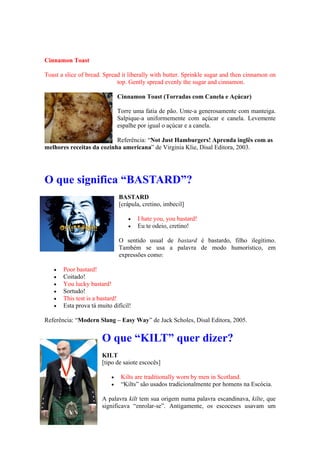 Cinnamon Toast
Toast a slice of bread. Spread it liberally with butter. Sprinkle sugar and then cinnamon on
top. Gently spread evenly the sugar and cinnamon.
Cinnamon Toast (Torradas com Canela e Açúcar)
Torre uma fatia de pão. Unte-a generosamente com manteiga.
Salpique-a uniformemente com açúcar e canela. Levemente
espalhe por igual o açúcar e a canela.
Referência: “Not Just Hamburgers! Aprenda inglês com as
melhores receitas da cozinha americana” de Virginia Klie, Disal Editora, 2003.
O que significa “BASTARD”?
BASTARD
[crápula, cretino, imbecil]
 I hate you, you bastard!
 Eu te odeio, cretino!
O sentido usual de bastard é bastardo, filho ilegítimo.
Também se usa a palavra de modo humorístico, em
expressões como:
 Poor bastard!
 Coitado!
 You lucky bastard!
 Sortudo!
 This test is a bastard!
 Esta prova tá muito difícil!
Referência: “Modern Slang – Easy Way” de Jack Scholes, Disal Editora, 2005.
O que “KILT” quer dizer?
KILT
[tipo de saiote escocês]
 Kilts are traditionally worn by men in Scotland.
 “Kilts” são usados tradicionalmente por homens na Escócia.
A palavra kilt tem sua origem numa palavra escandinava, kilte, que
significava “enrolar-se”. Antigamente, os escoceses usavam um
 