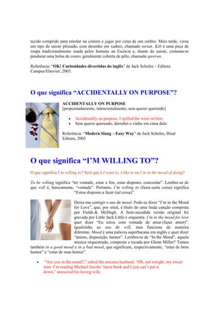 tecido comprido para enrolar na cintura e jogar por cima de um ombro. Mais tarde, virou
um tipo de saiote plissado, com desenho em xadrez, chamado tartan. Kilt é uma peça de
roupa tradicionalmente usada pelos homens na Escócia e, diante do saiote, costuma-se
pendurar uma bolsa de couro, geralmente coberta de pêlo, chamada sporran.
Referência: “OK! Curiosidades divertidas do inglês” de Jack Scholes – Editora
Campus/Elsevier, 2003.
O que significa “ACCIDENTALLY ON PURPOSE”?
ACCIDENTALLY ON PURPOSE
[propositadamente, intencionalmente; sem querer querendo]
 Accidentally on purpose, I spilled the wine on him.
 Sem querer querendo, derrubei o vinho em cima dele.
Referência: “Modern Slang – Easy Way” de Jack Scholes, Disal
Editora, 2005
O que significa “I’M WILLING TO”?
O que significa I’m willing to? Será que é I want to, I like to ou I’m in the mood of doing?
To be willing significa “ter vontade, estar a fim, estar disposto, concordar”. Lembre-se de
que will é, basicamente, “vontade”. Portanto, I’m willing to (fazer certa coisa) significa
“Estou disposto a fazer (tal coisa)”.
Deixe-me corrigir o uso de mood. Pode-se dizer “I’m in the Mood
for Love”, que, por sinal, é título de uma linda canção composta
por Fields & McHugh. A bem-sucedida versão original foi
gravada por Little Jack Little e orquestra. I’m in the mood for love
quer dizer “Eu estou com vontade de amar (fazer amor)”.
Igualzinho ao uso de will, mas funciona de maneira
diferente. Mood é uma palavra superbacana em inglês e quer dizer
“ânimo, disposição, humor”. Lembra-se de “In the Mood”, aquela
música orquestrada, composta e tocada por Glenn Miller? Temos
também in a good mood e in a bad mood, que significam, respectivamente, “estar de bom
humor” e “estar de mau humor”.
 “Are you in the mood?,” asked the anxious husband. “Oh, not tonight, my sweet
man. I’m reading Michael Jacobs’ latest book and I just can’t put it
down,” answered his loving wife.
 