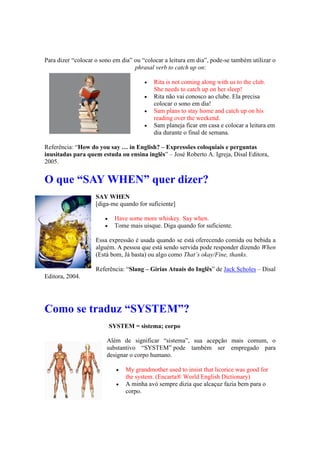 Para dizer “colocar o sono em dia” ou “colocar a leitura em dia”, pode-se também utilizar o
phrasal verb to catch up on:
 Rita is not coming along with us to the club.
She needs to catch up on her sleep!
 Rita não vai conosco ao clube. Ela precisa
colocar o sono em dia!
 Sam plans to stay home and catch up on his
reading over the weekend.
 Sam planeja ficar em casa e colocar a leitura em
dia durante o final de semana.
Referência: “How do you say … in English? – Expressões coloquiais e perguntas
inusitadas para quem estuda ou ensina inglês” – José Roberto A. Igreja, Disal Editora,
2005.
O que “SAY WHEN” quer dizer?
SAY WHEN
[diga-me quando for suficiente]
 Have some more whiskey. Say when.
 Tome mais uísque. Diga quando for suficiente.
Essa expressão é usada quando se está oferecendo comida ou bebida a
alguém. A pessoa que está sendo servida pode responder dizendo When
(Está bom, Já basta) ou algo como That’s okay/Fine, thanks.
Referência: “Slang – Gírias Atuais do Inglês” de Jack Scholes – Disal
Editora, 2004.
Como se traduz “SYSTEM”?
SYSTEM = sistema; corpo
Além de significar “sistema”, sua acepção mais comum, o
substantivo “SYSTEM” pode também ser empregado para
designar o corpo humano.
 My grandmother used to insist that licorice was good for
the system. (Encarta® World English Dictionary)
 A minha avó sempre dizia que alcaçuz fazia bem para o
corpo.
 