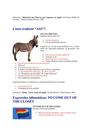 Referência: “Dicionário das Palavras que Enganam em Inglês” de Ulisses Wehby de
Carvalho – Editora Campus/Elsevier, 2004.
Como traduzir “ASS”?
ASS (US)/ARSE (UK)
[nádegas; bunda, rabo, cu]
 He has a huge ass.
 Ele tem uma bunda enorme.
A palavra ass, ou (na versão britânica) arse, é muito
usada em expressões coloquiais ou grosseiras, tais
como:
 Get your ass over here right now!
 Vem pra cá, já!
 Move your ass or you’ll be late.
 Vamos, depressa, senão vai chegar atrasado.
 Get off your ass! ou Get your ass into gear!
 Mexa-se!
 You’d better cover your ass.
 É melhor você fazer algo para evitar crítica ou repreensão.
 A: “He seemed like a nice guy.” B: “Nice, my ass!”
 A: “Ele pareceu um cara legal.” B: “Legal, uma ova!”
 He doesn’t know his ass from his elbow.
 Ele é totalmente incompetente.
Usado por homens, ao referirem-se a mulheres do ponto de vista sexual.
 A nice piece of ass.
 Um pedaço de mau caminho.
Referência: “Slang – Gírias Atuais do Inglês” de Jack Scholes – Disal Editora, 2004.
Expressões Idiomáticas: TO COME OUT OF
THE CLOSET
TO COME OUT OF THE CLOSET
[assumir a homossexualidade]
 When Sam finally decided to come out of the closet,
everyone already knew he was gay.
 