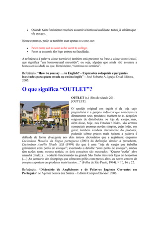  Quando Sam finalmente resolveu assumir a homossexualidade, todos já sabiam que
ele era gay.
Nesse contexto, pode-se também usar apenas to come out:
 Peter came out as soon as he went to college.
 Peter se assumiu tão logo entrou na faculdade.
A referência à palavra closet (armário) também está presente na frase a closet homosexual,
que significa “um homossexual enrustido”, ou seja, alguém que ainda não assumiu a
homossexualidade ou que, literalmente, “continua no armário”.
Referência: “How do you say … in English? – Expressões coloquiais e perguntas
inusitadas para quem estuda ou ensina inglês” – José Roberto A. Igreja, Disal Editora,
2005.
O que significa “OUTLET”?
OUTLET (s.) (fins do século 20)
[OUTLET]
O sentido original em inglês é de loja cujo
proprietário é a própria indústria que comercializa
diretamente seus produtos; mantêm-se as acepções
originais de distribuidor ou loja de varejo, mas,
além disso, hoje, nos Estados Unidos, são centros
comerciais enormes porém simples, cujas lojas, em
geral, também vendem diretamente do produtor,
podendo cobrar preços mais baixos; a palavra é
definida de forma divergente nos dois únicos dicionários que a registram: enquanto
Dicionário Houaiss da língua portuguesa (2001) dá definição similar à precedente,
Dicionário Aurélio Século XXI (1999) diz que é uma “loja de varejo que trabalha
geralmente com ponta de estoque”; excetuado o detalhe “com ponta de estoque”, ambos
têm razão: nesta mesma notícia, os dois conceitos são mostrados: “Quarto ‘outlet’ abre
amanhã [título] (…) estarão funcionando na grande São Paulo mais três lojas de descontos
(…) Ao contrário dos shoppings que oferecem grifes com preços altos, os novos centros de
compras apostam em produtos mais baratos…” (Folha de São Paulo, 1994). > 10, 16 e 22.
Referência: “Dicionário de Anglicismos e de Palavras Inglesas Correntes em
Português” de Agenor Soares dos Santos – Editora Campus/Elsevier, 2006.
 