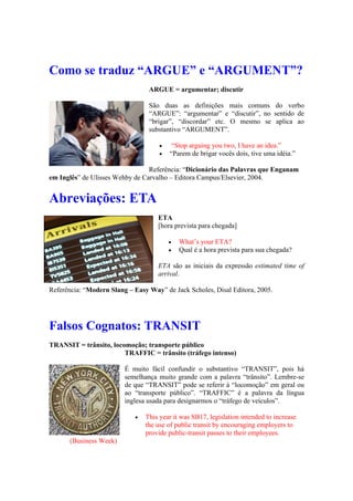 Como se traduz “ARGUE” e “ARGUMENT”?
ARGUE = argumentar; discutir
São duas as definições mais comuns do verbo
“ARGUE”: “argumentar” e “discutir”, no sentido de
“brigar”, “discordar” etc. O mesmo se aplica ao
substantivo “ARGUMENT”.
 “Stop arguing you two, I have an idea.”
 “Parem de brigar vocês dois, tive uma idéia.”
Referência: “Dicionário das Palavras que Enganam
em Inglês” de Ulisses Wehby de Carvalho – Editora Campus/Elsevier, 2004.
Abreviações: ETA
ETA
[hora prevista para chegada]
 What’s your ETA?
 Qual é a hora prevista para sua chegada?
ETA são as iniciais da expressão estimated time of
arrival.
Referência: “Modern Slang – Easy Way” de Jack Scholes, Disal Editora, 2005.
Falsos Cognatos: TRANSIT
TRANSIT = trânsito, locomoção; transporte público
TRAFFIC = trânsito (tráfego intenso)
É muito fácil confundir o substantivo “TRANSIT”, pois há
semelhança muito grande com a palavra “trânsito”. Lembre-se
de que “TRANSIT” pode se referir à “locomoção” em geral ou
ao “transporte público”. “TRAFFIC” é a palavra da língua
inglesa usada para designarmos o “tráfego de veículos”.
 This year it was SB17, legislation intended to increase
the use of public transit by encouraging employers to
provide public-transit passes to their employees.
(Business Week)
 