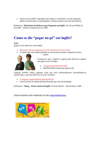  Neste ano foi a SB17, legislação cujo objetivo é aumentar o uso de transporte
público incentivando os empregadores a fornecer passes aos seus funcionários.
Referência: “Dicionário das Palavras que Enganam em Inglês” de Ulisses Wehby de
Carvalho – Editora Campus/Elsevier, 2004.
Como se diz “pegar no pé” em inglês?
NAG
[pegar no pé; aborrecer; incomodar]
 My mom’s always nagging me to clear up the mess in my room.
 A minha mãe está sempre pegando no meu pé para arrumar a bagunça no meu
quarto.
Costuma-se usar o adjetivo nagging para descrever alguém
que pega no pé. Exemplo:
 A nagging husband/wife/child.
 Marido/mulher/criança que pega no pé.
Nagging também indica qualquer coisa que está continuadamente incomodando ou
aborrecendo, e que fica difícil de se livrar. Exemplo:
 A nagging cough/headache/pain/doubt/fear.
 Uma tosse/dor de cabeça/dor/dúvida/medo que está incomodando.
Referência: “Slang – Gírias Atuais do Inglês” de Jack Scholes – Disal Editora, 2004
Você encontra este material no site napontadalingua
 