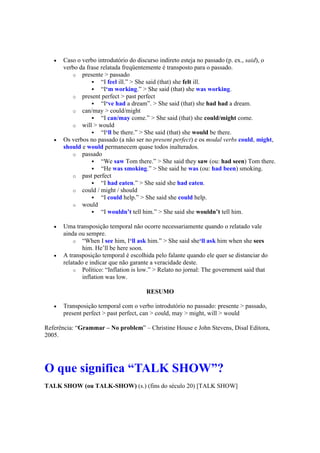  Caso o verbo introdutório do discurso indireto esteja no passado (p. ex., said), o
verbo da frase relatada freqüentemente é transposto para o passado.
o presente > passado
 “I feel ill.” > She said (that) she felt ill.
 “I‘m working.” > She said (that) she was working.
o present perfect > past perfect
 “I‘ve had a dream”. > She said (that) she had had a dream.
o can/may > could/might
 “I can/may come.” > She said (that) she could/might come.
o will > would
 “I‘ll be there.” > She said (that) she would be there.
 Os verbos no passado (a não ser no present perfect) e os modal verbs could, might,
should e would permanecem quase todos inalterados.
o passado
 “We saw Tom there.” > She said they saw (ou: had seen) Tom there.
 “He was smoking.” > She said he was (ou: had been) smoking.
o past perfect
 “I had eaten.” > She said she had eaten.
o could / might / should
 “I could help.” > She said she could help.
o would
 “I wouldn’t tell him.” > She said she wouldn’t tell him.
 Uma transposição temporal não ocorre necessariamente quando o relatado vale
ainda ou sempre.
o “When I see him, I‘ll ask him.” > She said she‘ll ask him when she sees
him. He’ll be here soon.
 A transposição temporal é escolhida pelo falante quando ele quer se distanciar do
relatado e indicar que não garante a veracidade deste.
o Político: “Inflation is low.” > Relato no jornal: The government said that
inflation was low.
RESUMO
 Transposição temporal com o verbo introdutório no passado: presente > passado,
present perfect > past perfect, can > could, may > might, will > would
Referência: “Grammar – No problem” – Christine House e John Stevens, Disal Editora,
2005.
O que significa “TALK SHOW”?
TALK SHOW (ou TALK-SHOW) (s.) (fins do século 20) [TALK SHOW]
 