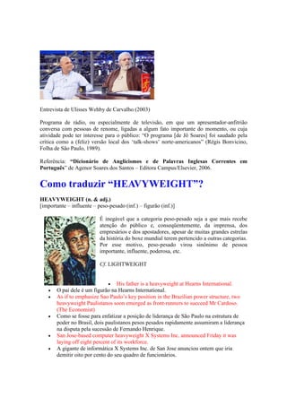 Entrevista de Ulisses Wehby de Carvalho (2003)
Programa de rádio, ou especialmente de televisão, em que um apresentador-anfitrião
conversa com pessoas de renome, ligadas a algum fato importante do momento, ou cuja
atividade pode ter interesse para o público: “O programa [de Jô Soares] foi saudado pela
crítica como a (feliz) versão local dos ‘talk-shows’ norte-americanos” (Régis Bonvicino,
Folha de São Paulo, 1989).
Referência: “Dicionário de Anglicismos e de Palavras Inglesas Correntes em
Português” de Agenor Soares dos Santos – Editora Campus/Elsevier, 2006.
Como traduzir “HEAVYWEIGHT”?
HEAVYWEIGHT (n. & adj.)
[importante – influente – peso-pesado (inf.) – figurão (inf.)]
É inegável que a categoria peso-pesado seja a que mais recebe
atenção do público e, conseqüentemente, da imprensa, dos
empresários e dos apostadores, apesar de muitas grandes estrelas
da história do boxe mundial terem pertencido a outras categorias.
Por esse motivo, peso-pesado virou sinônimo de pessoa
importante, influente, poderosa, etc.
Cf. LIGHTWEIGHT
 His father is a heavyweight at Hearns International.
 O pai dele é um figurão na Hearns International.
 As if to emphasize Sao Paulo’s key position in the Brazilian power structure, two
heavyweight Paulistanos soon emerged as front-runners to succeed Mr Cardoso.
(The Economist)
 Como se fosse para enfatizar a posição de liderança de São Paulo na estrutura de
poder no Brasil, dois paulistanos pesos pesados rapidamente assumiram a liderança
na disputa pela sucessão de Fernando Henrique.
 San Jose-based computer heavyweight X Systems Inc. announced Friday it was
laying off eight percent of its workforce.
 A gigante de informática X Systems Inc. de San Jose anunciou ontem que iria
demitir oito por cento do seu quadro de funcionários.
 