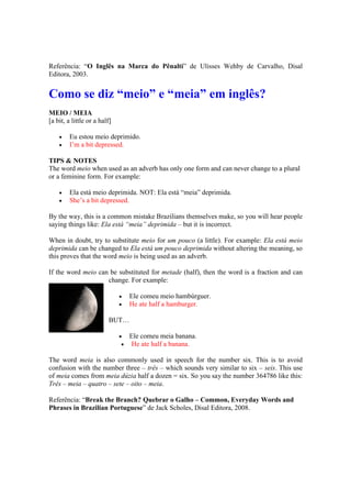 Referência: “O Inglês na Marca do Pênalti” de Ulisses Wehby de Carvalho, Disal
Editora, 2003.
Como se diz “meio” e “meia” em inglês?
MEIO / MEIA
[a bit, a little or a half]
 Eu estou meio deprimido.
 I’m a bit depressed.
TIPS & NOTES
The word meio when used as an adverb has only one form and can never change to a plural
or a feminine form. For example:
 Ela está meio deprimida. NOT: Ela está “meia” deprimida.
 She’s a bit depressed.
By the way, this is a common mistake Brazilians themselves make, so you will hear people
saying things like: Ela está “meia” deprimida – but it is incorrect.
When in doubt, try to substitute meio for um pouco (a little). For example: Ela está meio
deprimida can be changed to Ela está um pouco deprimida without altering the meaning, so
this proves that the word meio is being used as an adverb.
If the word meio can be substituted for metade (half), then the word is a fraction and can
change. For example:
 Ele comeu meio hambúrguer.
 He ate half a hamburger.
BUT…
 Ele comeu meia banana.
 He ate half a banana.
The word meia is also commonly used in speech for the number six. This is to avoid
confusion with the number three – três – which sounds very similar to six – seis. This use
of meia comes from meia dúzia half a dozen = six. So you say the number 364786 like this:
Três – meia – quatro – sete – oito – meia.
Referência: “Break the Branch? Quebrar o Galho – Common, Everyday Words and
Phrases in Brazilian Portuguese” de Jack Scholes, Disal Editora, 2008.
 