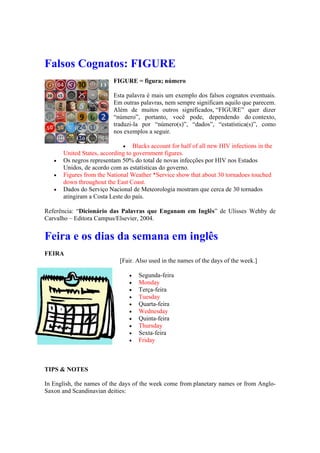 Falsos Cognatos: FIGURE
FIGURE = figura; número
Esta palavra é mais um exemplo dos falsos cognatos eventuais.
Em outras palavras, nem sempre significam aquilo que parecem.
Além de muitos outros significados, “FIGURE” quer dizer
“número”, portanto, você pode, dependendo do contexto,
traduzi-la por “número(s)”, “dados”, “estatística(s)”, como
nos exemplos a seguir.
 Blacks account for half of all new HIV infections in the
United States, according to government figures.
 Os negros representam 50% do total de novas infecções por HIV nos Estados
Unidos, de acordo com as estatísticas do governo.
 Figures from the National Weather *Service show that about 30 tornadoes touched
down throughout the East Coast.
 Dados do Serviço Nacional de Meteorologia mostram que cerca de 30 tornados
atingiram a Costa Leste do país.
Referência: “Dicionário das Palavras que Enganam em Inglês” de Ulisses Wehby de
Carvalho – Editora Campus/Elsevier, 2004.
Feira e os dias da semana em inglês
FEIRA
[Fair. Also used in the names of the days of the week.]
 Segunda-feira
 Monday
 Terça-feira
 Tuesday
 Quarta-feira
 Wednesday
 Quinta-feira
 Thursday
 Sexta-feira
 Friday
TIPS & NOTES
In English, the names of the days of the week come from planetary names or from Anglo-
Saxon and Scandinavian deities:
 