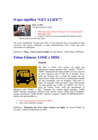 O que significa “GET A LIFE”?
GET A LIFE
“Vá dar um jeito na vida!”
 What! You stay at home watching TV on Saturday night?
Get a life, John!
 O quê!? Você fica em casa assistindo TV sábado à noite?
Dê um jeito nessa sua vida, John!
Get a life!, literalmente “Arrume uma vida!”, é uma expressão que se usa quando se quer
convencer uma pessoa enfadonha a mudar radicalmente de vida e fazer algo mais
interessante ou empolgante.
Referência: “Slang – Gírias Atuais do Inglês” de Jack Scholes – Disal Editora, 2004Tags:
Falsas Gêmeas: LOSE x MISS
PERDER
São dois os verbos mais comuns em inglês que
empregamos quando queremos dizer “perder”: “LOSE” e
“MISS”. Dependendo do objeto perdido você deve usar um
ou outro. Esquisito, não é? Pode até ser estranho, mas é
assim que funciona, pois o estudo das línguas não tem
lógica mesmo. Depois da revolta e/ou perplexidade causada
por essa constatação, você me pergunta: “Mas qual é a
regra?” Eu respondo: “Não tem regra!” Você: “Mas quando
vou saber quando usar ‘LOSE’ ou ‘MISS’?” Eu: “Leia o
texto do verbete ‘Fazer’ onde são apresentadas as
diferenças entre ‘MAKE’ e ‘DO’.” Enquanto isso, seguem alguns exemplos: “LOSE
HOPE” (perder a esperança), “MISS CLASS” (perder a aula), “LOSE ONE’S TEMPER”
(perder a paciência), “LOSE HEART” (perder a coragem), “MISS AN OPPORTUNITY”,
(perder uma oportunidade) etc.
 Jack, you are going to miss the bus. (BBC)
 Jack, você vai perder o ônibus.
Referência: “Dicionário dos Erros Mais Comuns em Inglês” de Ulisses Wehby de
Carvalho – Editora Campus/Elsevier, 2005.
 