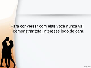 Para conversar com elas você nunca vai
demonstrar total interesse logo de cara.
 