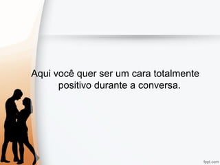 Aqui você quer ser um cara totalmente
positivo durante a conversa.
 